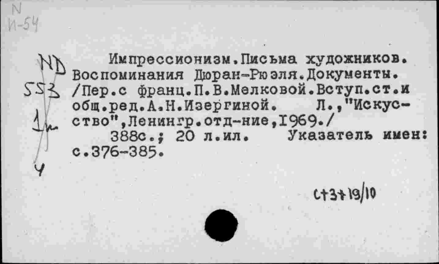 ﻿уук Импрессионизм.Письма художников. Воспоминания Дюран-Рюэля.Документы.
£5"^ /Пер.с франц.П.В.Мелковой.Вступ.ст.и общ.ред.А.Н.Изергиной. Л.,”Искус-ство”,Ленингр.отд-ние,19б9»/
388с.; 20 л.ил. Указатель имен: с.376-385.
V